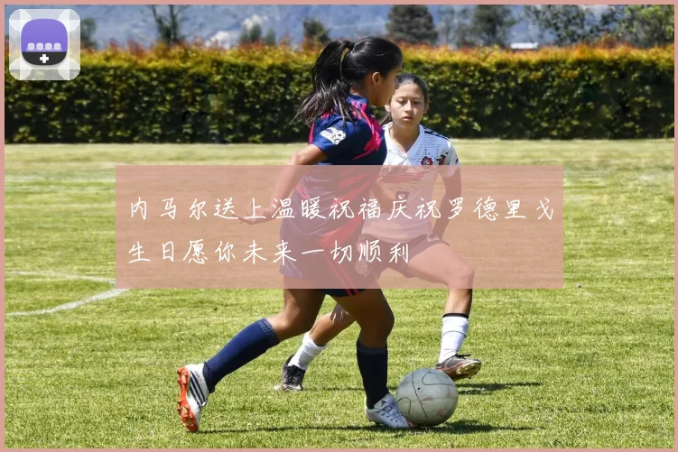内马尔送上温暖祝福庆祝罗德里戈生日愿你未来一切顺利