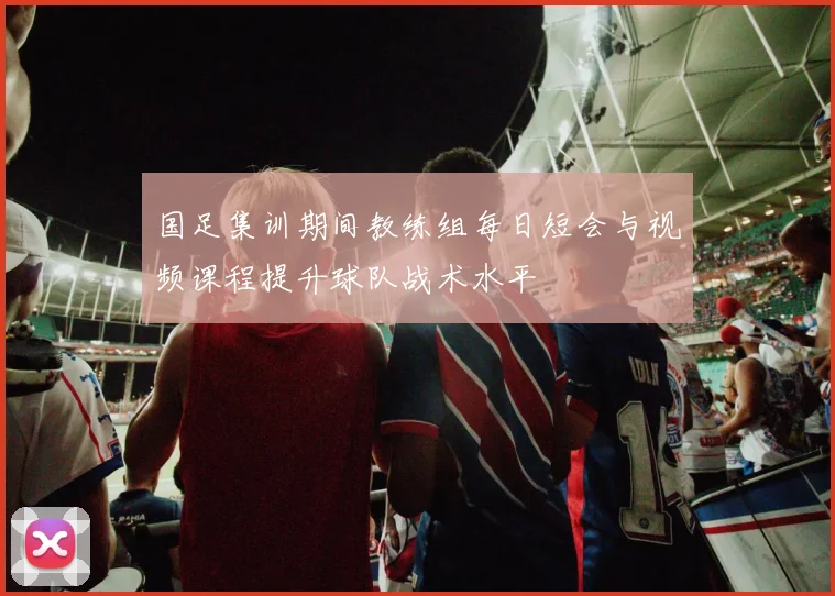 国足集训期间教练组每日短会与视频课程提升球队战术水平