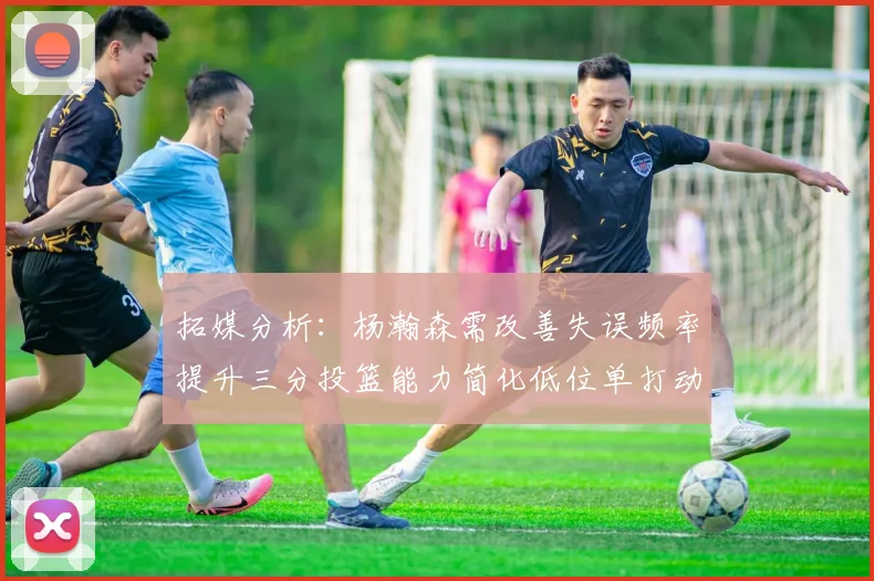 拓媒分析：杨瀚森需改善失误频率提升三分投篮能力简化低位单打动作