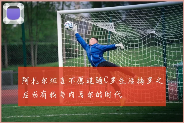 阿扎尔坦言不愿追随C罗生活梅罗之后或有我与内马尔的时代