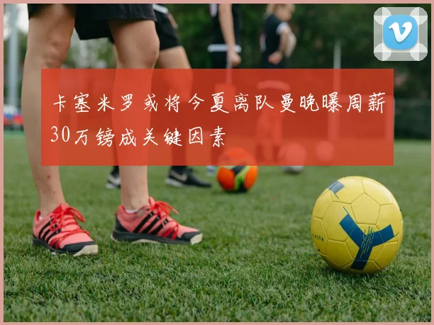卡塞米罗或将今夏离队曼晚曝周薪30万镑成关键因素