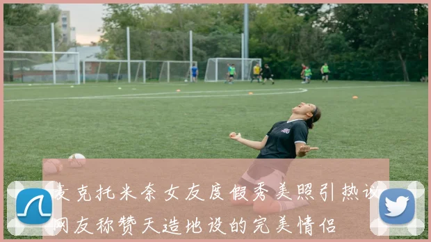 麦克托米奈女友度假秀美照引热议网友称赞天造地设的完美情侣