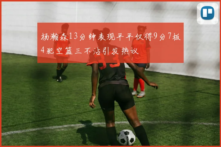杨瀚森13分钟表现平平仅得9分7板4犯空篮三不沾引发热议