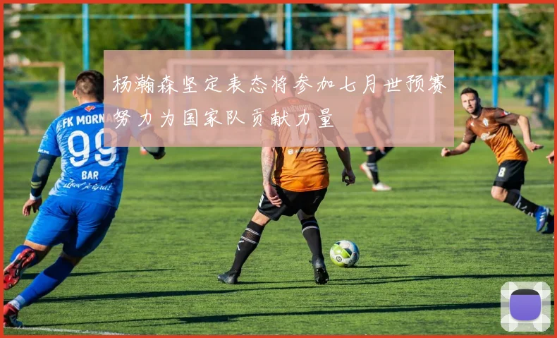 杨瀚森坚定表态将参加七月世预赛努力为国家队贡献力量