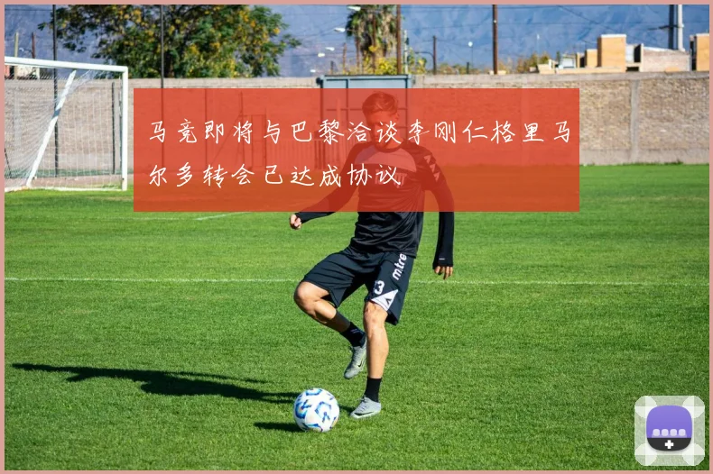 马竞即将与巴黎洽谈李刚仁格里马尔多转会已达成协议