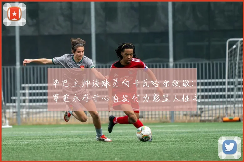 毕巴主帅谈球员向卡瓦哈尔致敬：尊重永存于心自发行为彰显人性之美