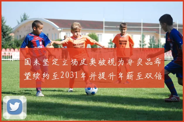 国米坚定立场皮奥被视为非卖品希望续约至2031年并提升年薪至双倍水平