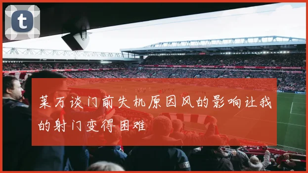 莱万谈门前失机原因风的影响让我的射门变得困难