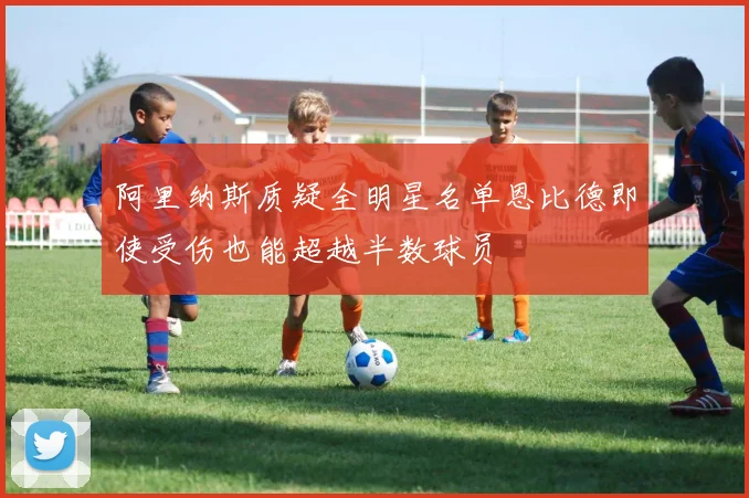 阿里纳斯质疑全明星名单恩比德即使受伤也能超越半数球员