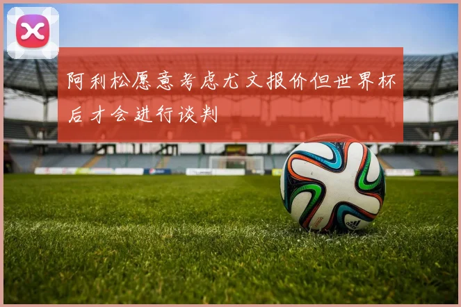 阿利松愿意考虑尤文报价但世界杯后才会进行谈判