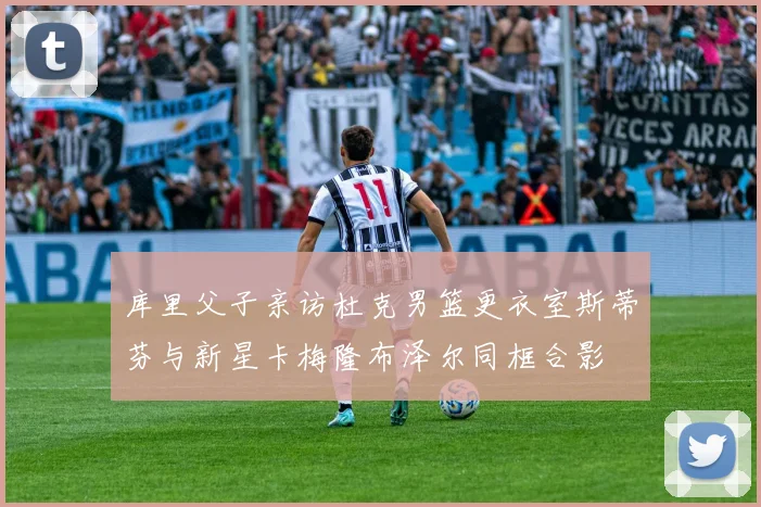 库里父子亲访杜克男篮更衣室斯蒂芬与新星卡梅隆布泽尔同框合影