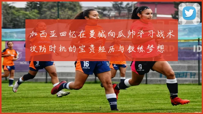 加西亚回忆在曼城向瓜帅学习战术攻防时机的宝贵经历与教练梦想