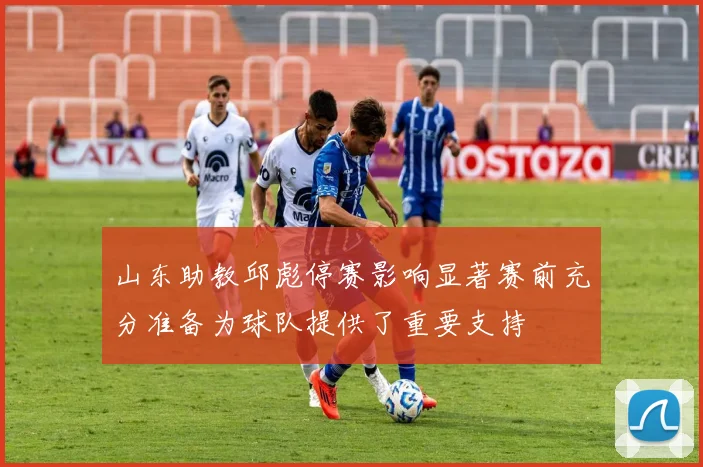 山东助教邱彪停赛影响显著赛前充分准备为球队提供了重要支持