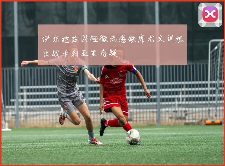 伊尔迪兹因轻微流感缺席尤文训练出战卡利亚里存疑