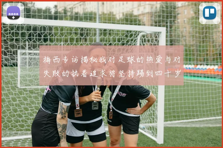 梅西专访揭秘我对足球的热爱与对失败的执着追求将坚持踢到四十岁