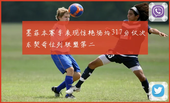 墨菲本赛季表现惊艳场均317分仅次东契奇位列联盟第二