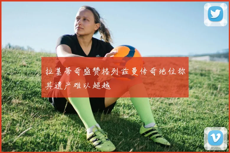 拉基蒂奇盛赞格列兹曼传奇地位称其遗产难以超越