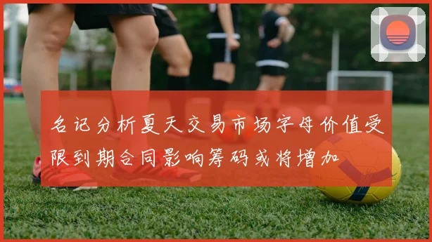 名记分析夏天交易市场字母价值受限到期合同影响筹码或将增加