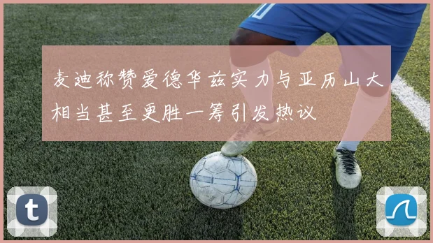 麦迪称赞爱德华兹实力与亚历山大相当甚至更胜一筹引发热议