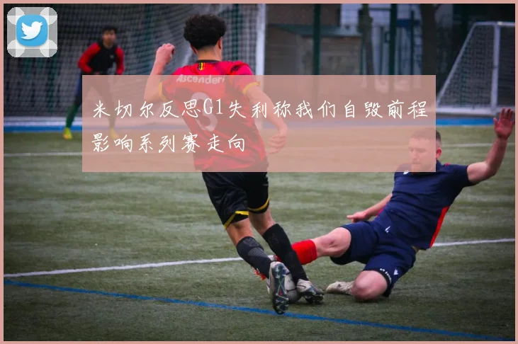 米切尔反思G1失利称我们自毁前程影响系列赛走向